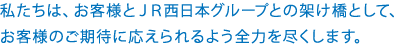 私たちは、お客様とJR西日本グループとの架け橋として、お客様のご期待に応えられるよう全力を尽くします。